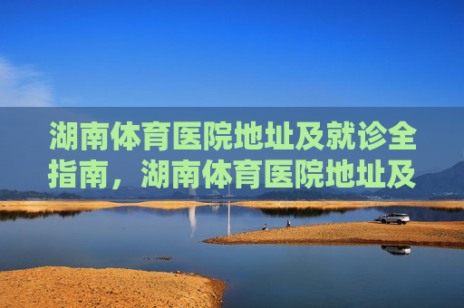 湖南体育医院地址及就诊全指南,湖南体育医院地址及就诊全指南 湖南体育医院地址及就诊全指南,湖南体育医院地址及就诊全指南