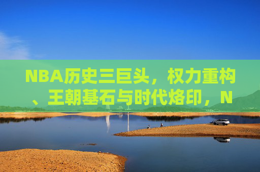 NBA历史三巨头，权力重构、王朝基石与时代烙印，NBA历史三巨头，权力重塑、王朝奠基与时代印记