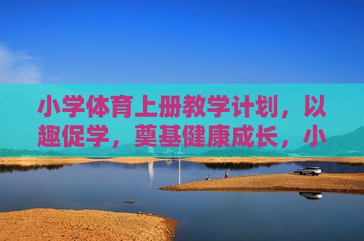 小学体育上册教学计划，以趣促学，奠基健康成长，小学体育上册教学计划，以趣促学，奠基健康成长