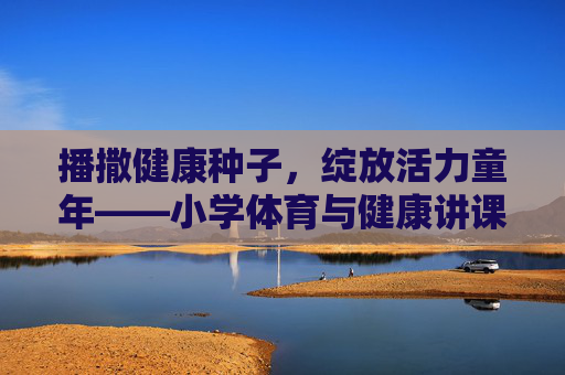 播撒健康种子,绽放活力童年——小学体育与健康讲课的实践与思考,播撒健康种子,绽放活力童年——小学体育与健康讲课的实践与思考 播撒健康种子,绽放活力童年——小学体育与健康讲课的实践与思考,播撒健康种子,绽放活力童年——小学体育与健康讲课的实践与思考