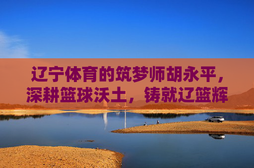 辽宁体育的筑梦师胡永平，深耕篮球沃土，铸就辽篮辉煌，辽宁筑梦师胡永平深耕篮球沃土铸就辽篮辉煌