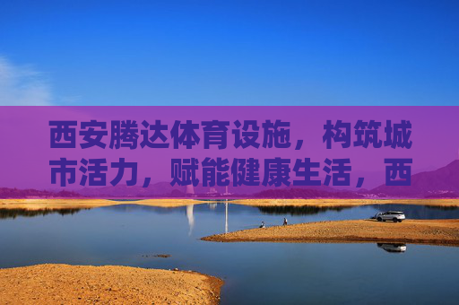 西安腾达体育设施，构筑城市活力，赋能健康生活，西安腾达体育设施，构筑城市活力，赋能健康生活