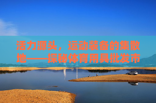 活力源头,运动装备的集散地——探秘体育用具批发市场,活力源头,运动装备集散地——探秘体育用具批发市场 活力源头,运动装备的集散地——探秘体育用具批发市场,活力源头,运动装备集散地——探秘体育用具批发市场