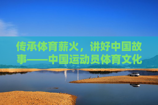 传承体育薪火，讲好中国故事——中国运动员体育文化网的时代担当，传承体育薪火 讲好中国故事，中国运动员体育文化网的时代担当