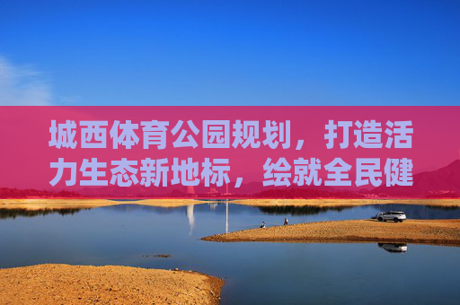 城西体育公园规划,打造活力生态新地标,绘就全民健身幸福卷,城西体育公园,活力生态新地标,绘就全民健身幸福卷 城西体育公园规划,打造活力生态新地标,绘就全民健身幸福卷,城西体育公园,活力生态新地标,绘就全民健身幸福卷