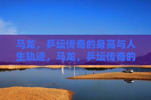 马龙,乒坛传奇的身高与人生轨迹,马龙,乒坛传奇的身高与人生轨迹 马龙,乒坛传奇的身高与人生轨迹,马龙,乒坛传奇的身高与人生轨迹