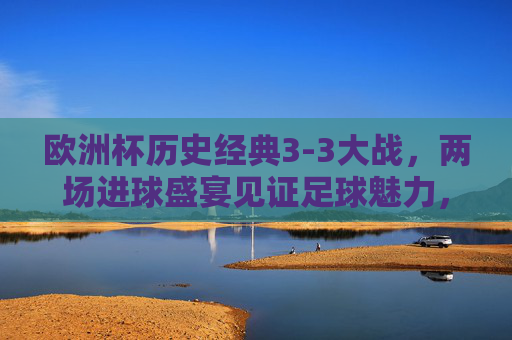 欧洲杯历史经典3-3大战,两场进球盛宴见证足球魅力,欧洲杯经典3-3大战,两场进球盛宴见证足球魅力 欧洲杯历史经典3-3大战,两场进球盛宴见证足球魅力,欧洲杯经典3-3大战,两场进球盛宴见证足球魅力