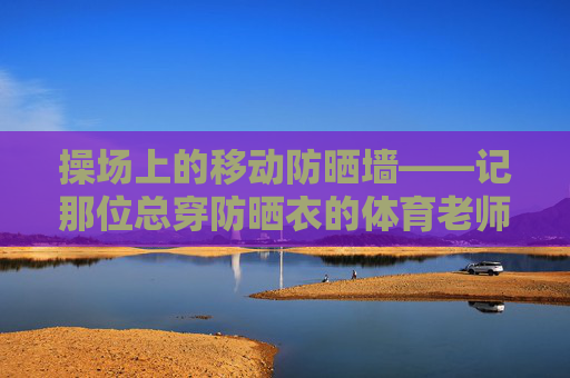 操场上的移动防晒墙——记那位总穿防晒衣的体育老师,操场上的移动防晒墙——记那位总穿防晒衣的体育老师 操场上的移动防晒墙——记那位总穿防晒衣的体育老师,操场上的移动防晒墙——记那位总穿防晒衣的体育老师