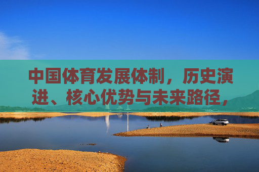 中国体育发展体制,历史演进、核心优势与未来路径,中国体育发展体制,历史演进、核心优势与未来路径 中国体育发展体制,历史演进、核心优势与未来路径,中国体育发展体制,历史演进、核心优势与未来路径