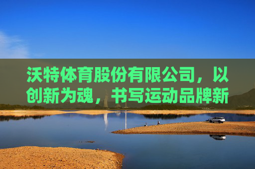 沃特体育股份有限公司,以创新为魂,书写运动品牌新篇章,沃特体育,创新为魂,谱运动品牌新篇 沃特体育股份有限公司,以创新为魂,书写运动品牌新篇章,沃特体育,创新为魂,谱运动品牌新篇