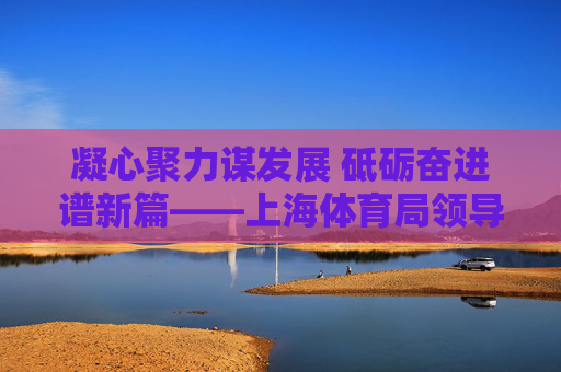 凝心聚力谋发展 砥砺奋进谱新篇——上海体育局领导引领体育事业高质量发展，上海体育局引领体育事业高质量发展
