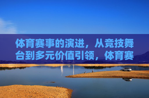 体育赛事的演进,从竞技舞台到多元价值引领,体育赛事演进,从竞技舞台到多元价值引领 体育赛事的演进,从竞技舞台到多元价值引领,体育赛事演进,从竞技舞台到多元价值引领