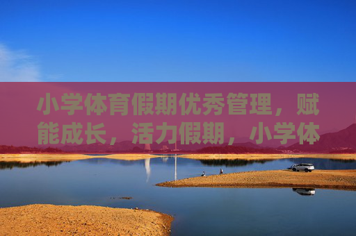 小学体育假期优秀管理，赋能成长，活力假期，小学体育假期管理，活力假期，成长赋能