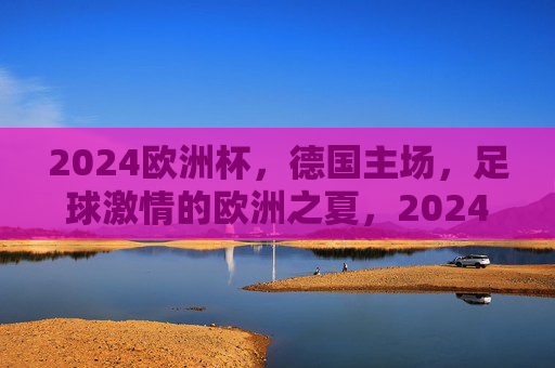 2024欧洲杯,德国主场,足球激情的欧洲之夏,2024欧洲杯德国主场,点燃足球激情的欧洲之夏 2024欧洲杯,德国主场,足球激情的欧洲之夏,2024欧洲杯德国主场,点燃足球激情的欧洲之夏
