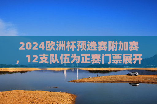 2024欧洲杯预选赛附加赛，12支队伍为正赛门票展开终极厮杀，2024欧洲杯预选赛附加赛，12队争夺正赛门票