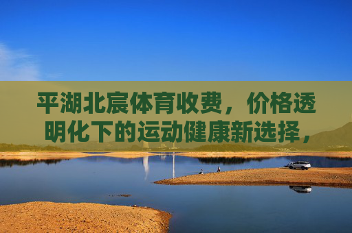 平湖北宸体育收费,价格透明化下的运动健康新选择,平湖北宸体育,价格透明,运动健康新选择 平湖北宸体育收费,价格透明化下的运动健康新选择,平湖北宸体育,价格透明,运动健康新选择
