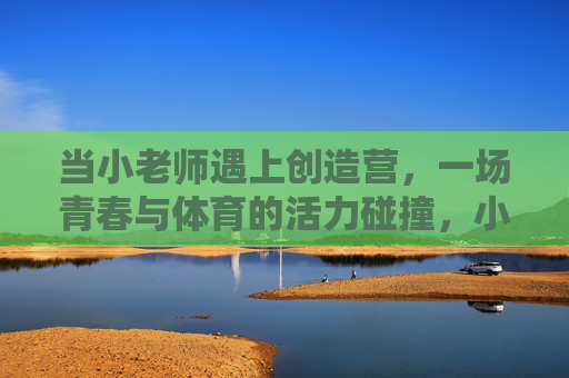 当小老师遇上创造营，一场青春与体育的活力碰撞，小老师遇上创造营，青春体育活力碰撞