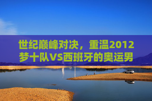世纪巅峰对决,重温2012梦十队VS西班牙的奥运男篮经典录像,2012梦十队VS西班牙,奥运男篮世纪巅峰经典对决 世纪巅峰对决,重温2012梦十队VS西班牙的奥运男篮经典录像,2012梦十队VS西班牙,奥运男篮世纪巅峰经典对决