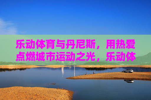 乐动体育与丹尼斯,用热爱点燃城市运动之光,乐动体育与丹尼斯,热爱点燃城市运动之光 乐动体育与丹尼斯,用热爱点燃城市运动之光,乐动体育与丹尼斯,热爱点燃城市运动之光