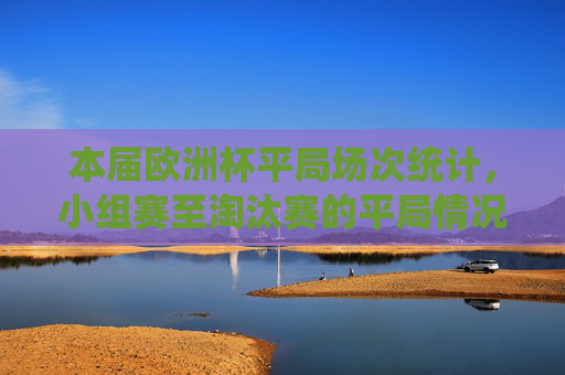 本届欧洲杯平局场次统计，小组赛至淘汰赛的平局情况分析，本届欧洲杯小组赛至淘汰赛平局场次统计与分析