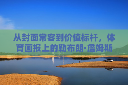 从封面常客到价值标杆，体育画报上的勒布朗·詹姆斯，如何定义体育媒体的票价逻辑？体育画报的勒布朗·詹姆斯，从封面常客到价值标杆的票价逻辑