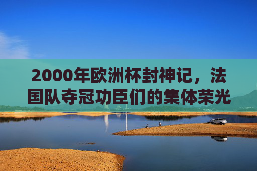 2000年欧洲杯封神记,法国队夺冠功臣们的集体荣光,2000欧洲杯封神,法国队功臣集体荣光 2000年欧洲杯封神记,法国队夺冠功臣们的集体荣光,2000欧洲杯封神,法国队功臣集体荣光
