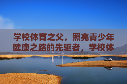 学校体育之父,照亮青少年健康之路的先驱者,学校体育之父,照亮青少年健康之路的先驱 学校体育之父,照亮青少年健康之路的先驱者,学校体育之父,照亮青少年健康之路的先驱
