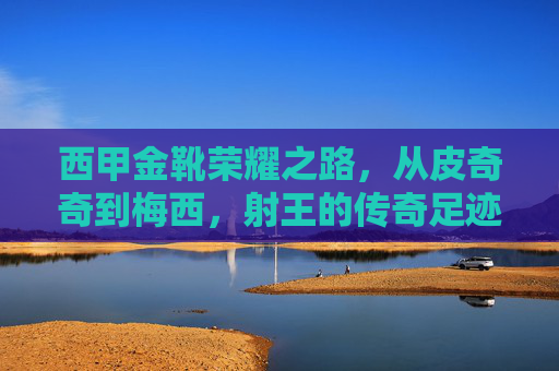 西甲金靴荣耀之路，从皮奇奇到梅西，射王的传奇足迹，西甲金靴荣耀之路，皮奇奇到梅西的射王传奇