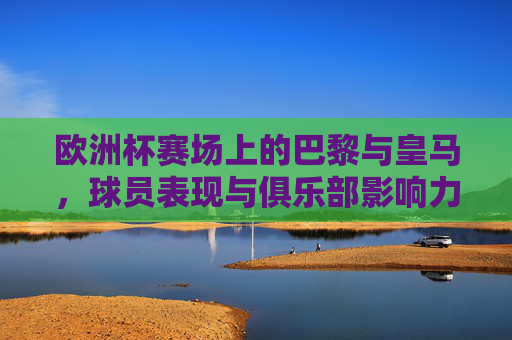 欧洲杯赛场上的巴黎与皇马，球员表现与俱乐部影响力探析，欧洲杯赛场巴黎与皇马，球员表现与俱乐部影响力探析