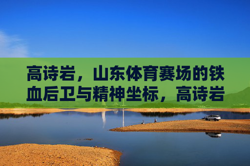 高诗岩，山东体育赛场的铁血后卫与精神坐标，高诗岩，山东体育赛场的铁血后卫与精神坐标