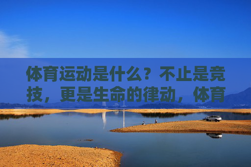 体育运动是什么？不止是竞技，更是生命的律动，体育，不止竞技，是生命的律动