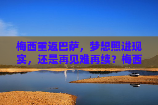 梅西重返巴萨，梦想照进现实，还是再见难再续？梅西重返巴萨，梦想成真，还是再见难续？
