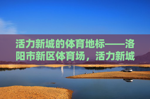 活力新城的体育地标——洛阳市新区体育场，活力新城体育地标，洛阳市新区体育场