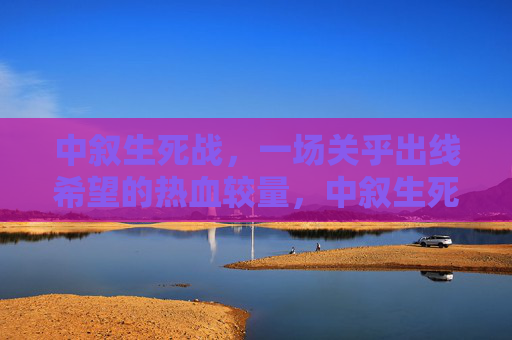 中叙生死战，一场关乎出线希望的热血较量，中叙生死战，出线希望的热血较量