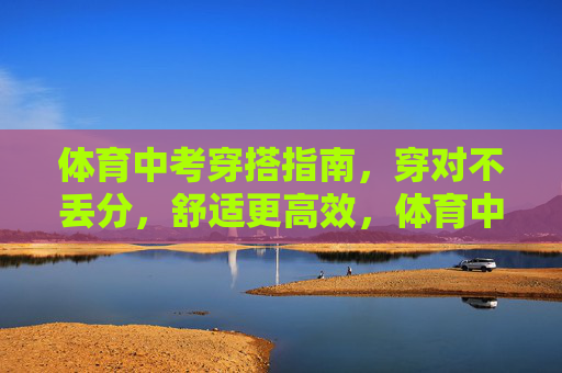 体育中考穿搭指南,穿对不丢分,舒适更高效,体育中考穿搭,穿对不丢分,舒适更高效 体育中考穿搭指南,穿对不丢分,舒适更高效,体育中考穿搭,穿对不丢分,舒适更高效