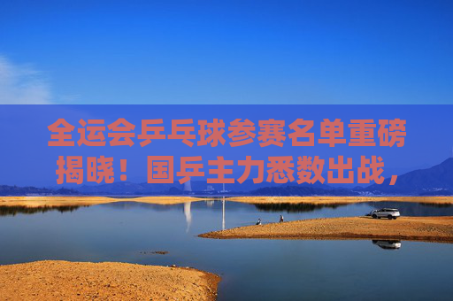 全运会乒乓球参赛名单重磅揭晓！国乒主力悉数出战，新星闪耀冲击奖牌，全运会乒乓球名单重磅揭晓，国乒主力悉数出战新星闪耀冲击奖牌