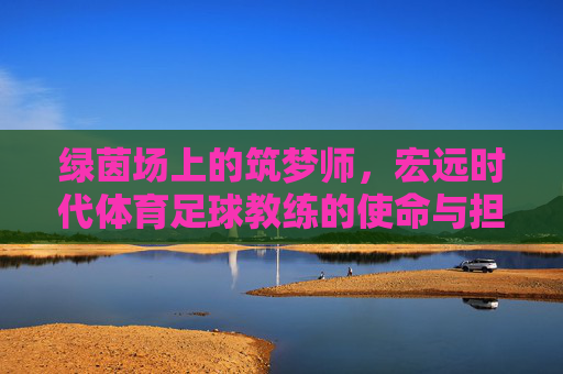 绿茵场上的筑梦师,宏远时代体育足球教练的使命与担当,绿茵筑梦师,宏远足球教练的使命与担当 绿茵场上的筑梦师,宏远时代体育足球教练的使命与担当,绿茵筑梦师,宏远足球教练的使命与担当