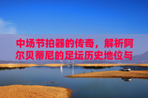 中场节拍器的传奇,解析阿尔贝蒂尼的足坛历史地位与技术水平,中场节拍器的传奇,阿尔贝蒂尼的足坛历史地位与技术水平 中场节拍器的传奇,解析阿尔贝蒂尼的足坛历史地位与技术水平,中场节拍器的传奇,阿尔贝蒂尼的足坛历史地位与技术水平