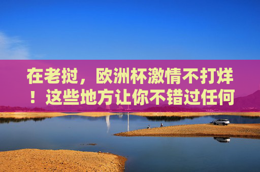 在老挝,欧洲杯激情不打烊!这些地方让你不错过任何精彩瞬间,老挝欧洲杯,激情不打烊,精彩不错过 在老挝,欧洲杯激情不打烊!这些地方让你不错过任何精彩瞬间,老挝欧洲杯,激情不打烊,精彩不错过