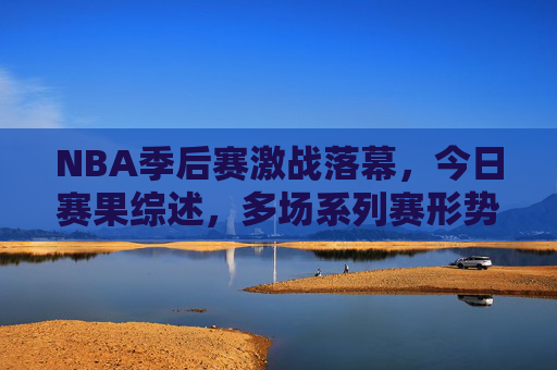 NBA季后赛激战落幕，今日赛果综述，多场系列赛形势再生变数，NBA季后赛今日综述，多场系列赛形势再生变数