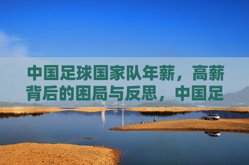 中国足球国家队年薪,高薪背后的困局与反思,中国足球国家队年薪,高薪背后的困局与反思 中国足球国家队年薪,高薪背后的困局与反思,中国足球国家队年薪,高薪背后的困局与反思