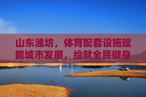 山东潍坊,体育配套设施赋能城市发展,绘就全民健身新画卷,潍坊体育设施赋能城市 全民健身绘就新画卷 山东潍坊,体育配套设施赋能城市发展,绘就全民健身新画卷,潍坊体育设施赋能城市 全民健身绘就新画卷