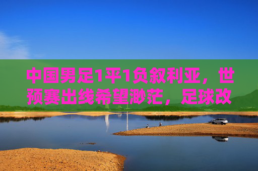 中国男足1平1负叙利亚，世预赛出线希望渺茫，足球改革再敲警钟，世预赛出线渺茫，足球改革再敲警钟