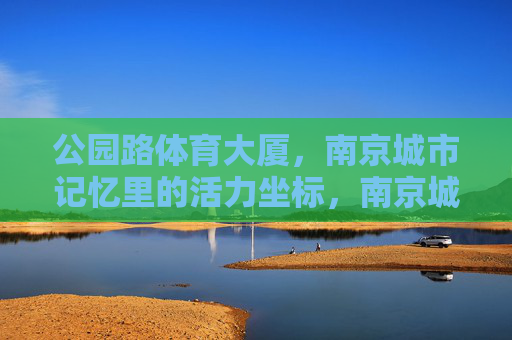 公园路体育大厦,南京城市记忆里的活力坐标,南京城市记忆里的活力坐标,公园路体育大厦 公园路体育大厦,南京城市记忆里的活力坐标,南京城市记忆里的活力坐标,公园路体育大厦