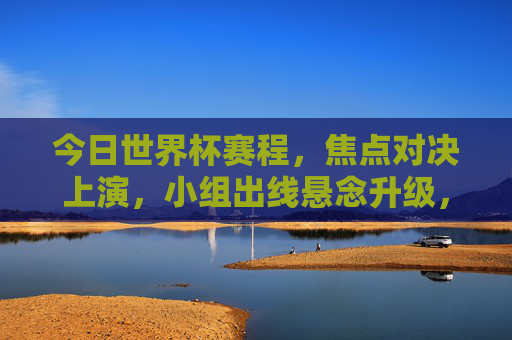 今日世界杯赛程，焦点对决上演，小组出线悬念升级，今日世界杯焦点对决，小组出线悬念升级