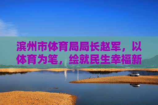 滨州市体育局局长赵军，以体育为笔，绘就民生幸福新图景，赵军以体育为笔绘就民生幸福新图景