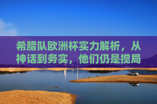 希腊队欧洲杯实力解析,从神话到务实,他们仍是搅局者?希腊队欧洲杯,从神话到务实,仍是搅局者? 希腊队欧洲杯实力解析,从神话到务实,他们仍是搅局者?希腊队欧洲杯,从神话到务实,仍是搅局者?