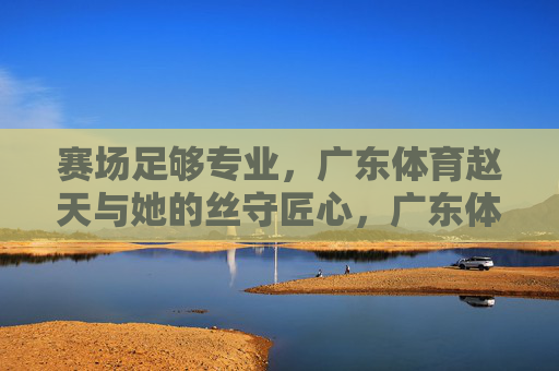 赛场足够专业,广东体育赵天与她的丝守匠心,广东体育赵天,赛场专业下的丝守匠心 赛场足够专业,广东体育赵天与她的丝守匠心,广东体育赵天,赛场专业下的丝守匠心