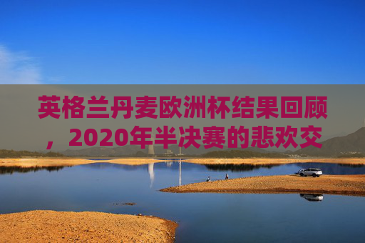 英格兰丹麦欧洲杯结果回顾,2020年半决赛的悲欢交织,2020欧洲杯半决赛,英格兰与丹麦的悲欢交织 英格兰丹麦欧洲杯结果回顾,2020年半决赛的悲欢交织,2020欧洲杯半决赛,英格兰与丹麦的悲欢交织