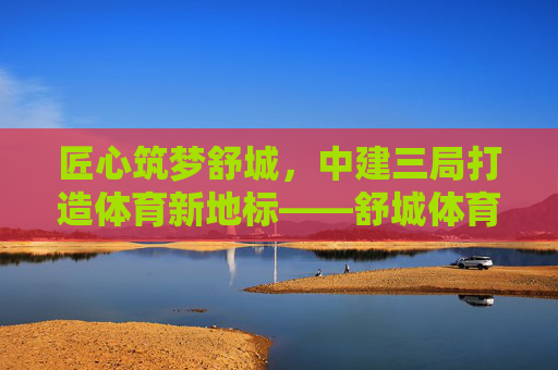 匠心筑梦舒城，中建三局打造体育新地标——舒城体育中心建设纪实，匠心筑梦舒城 中建三局筑就体育新地标